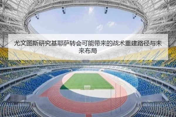 尤文图斯研究基耶萨转会可能带来的战术重建路径与未来布局